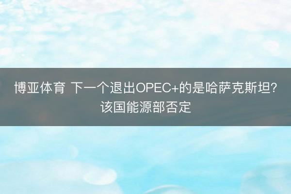 博亚体育 下一个退出OPEC+的是哈萨克斯坦？该国能源部否定