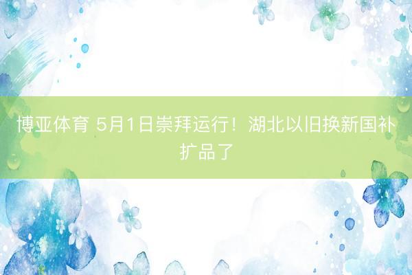 博亚体育 5月1日崇拜运行！湖北以旧换新国补扩品了