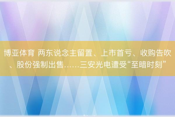 博亚体育 两东说念主留置、上市首亏、收购告吹、股份强制出售……三安光电遭受“至暗时刻”