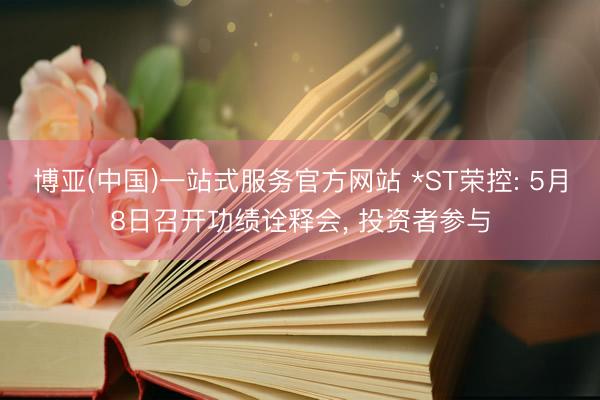 博亚(中国)一站式服务官方网站 *ST荣控: 5月8日召开功绩诠释会， 投资者参与