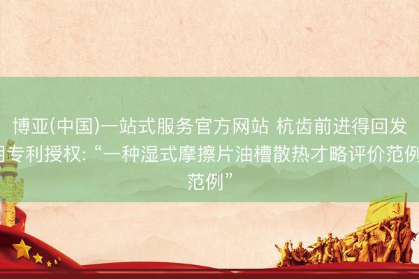 博亚(中国)一站式服务官方网站 杭齿前进得回发明专利授权: “一种湿式摩擦片油槽散热才略评价范例”