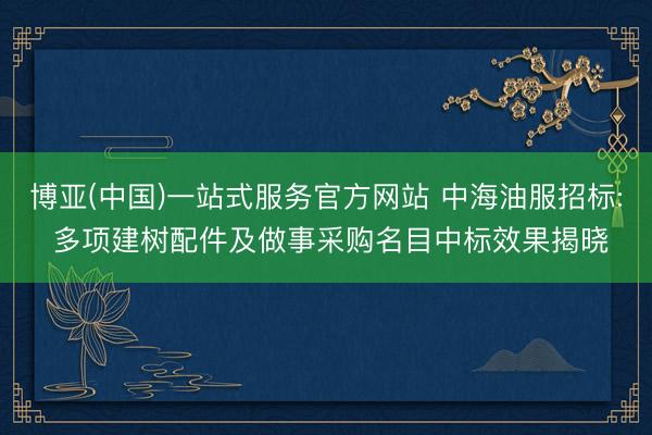 博亚(中国)一站式服务官方网站 中海油服招标: 多项建树配件及做事采购名目中标效果揭晓