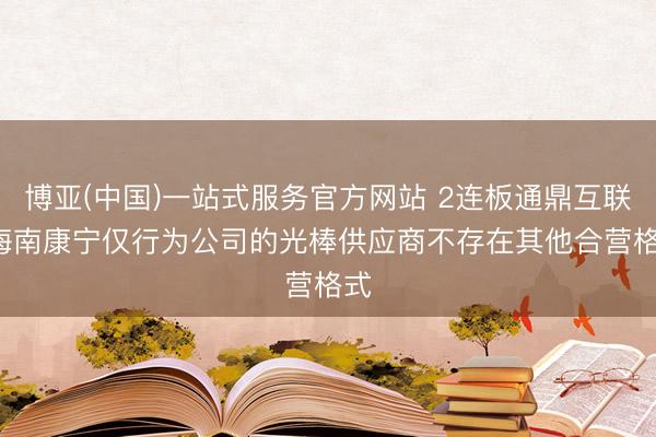 博亚(中国)一站式服务官方网站 2连板通鼎互联: 海南康宁仅行为公司的光棒供应商不存在其他合营格式