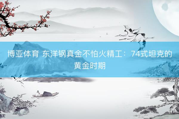 博亚体育 东洋钢真金不怕火精工：74式坦克的黄金时期