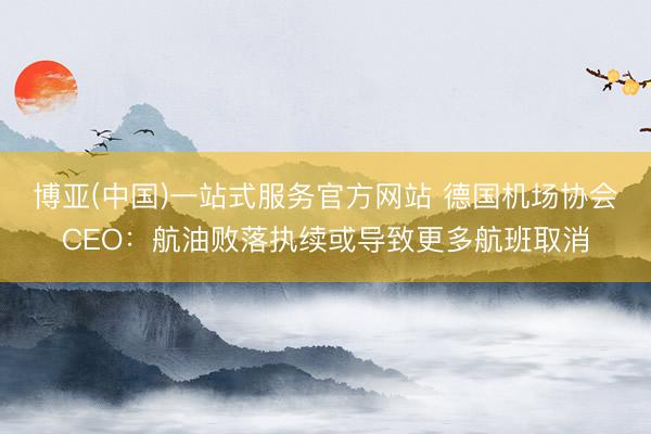 博亚(中国)一站式服务官方网站 德国机场协会CEO：航油败落执续或导致更多航班取消