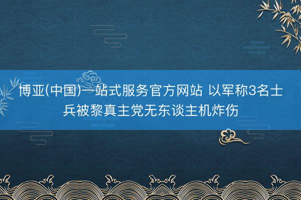 博亚(中国)一站式服务官方网站 以军称3名士兵被黎真主党无东谈主机炸伤