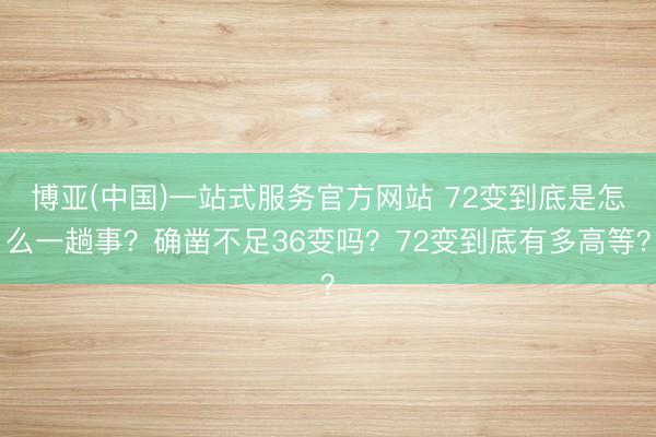 博亚(中国)一站式服务官方网站 72变到底是怎么一趟事？确凿不足36变吗？72变到底有多高等？