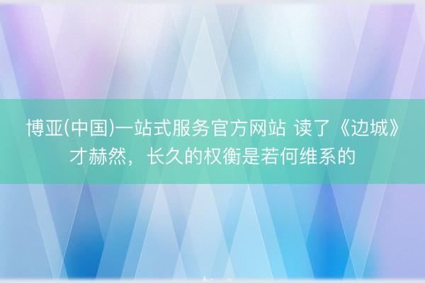 博亚(中国)一站式服务官方网站 读了《边城》才赫然，长久的权衡是若何维系的