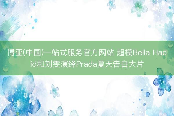 博亚(中国)一站式服务官方网站 超模Bella Hadid和刘雯演绎Prada夏天告白大片