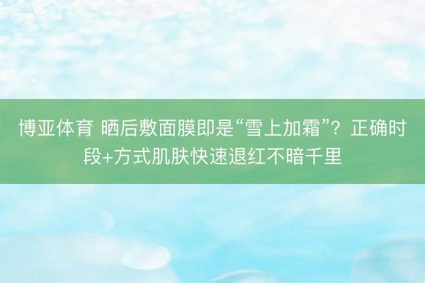 博亚体育 晒后敷面膜即是“雪上加霜”？正确时段+方式肌肤快速退红不暗千里