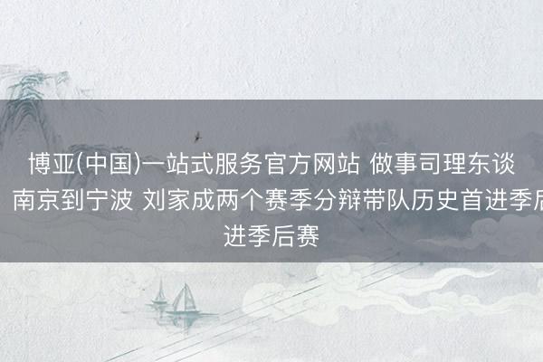 博亚(中国)一站式服务官方网站 做事司理东谈主！南京到宁波 刘家成两个赛季分辩带队历史首进季后赛