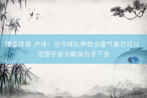 博亚体育 卢伟：当今球队声势合座气象齐可以 但愿宇宙大略保合手下去