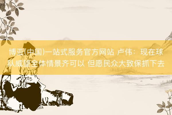 博亚(中国)一站式服务官方网站 卢伟：现在球队威望全体情景齐可以 但愿民众大致保抓下去