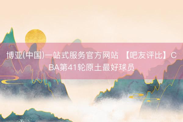 博亚(中国)一站式服务官方网站 【吧友评比】CBA第41轮原土最好球员