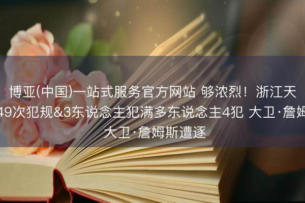 博亚(中国)一站式服务官方网站 够浓烈！浙江天津全场49次犯规&3东说念主犯满多东说念主4犯 大卫·詹姆斯遭逐