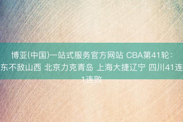 博亚(中国)一站式服务官方网站 CBA第41轮：广东不敌山西 北京力克青岛 上海大捷辽宁 四川41连败