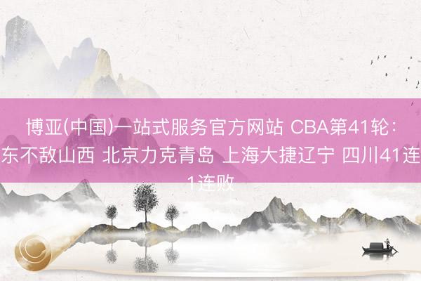 博亚(中国)一站式服务官方网站 CBA第41轮：广东不敌山西 北京力克青岛 上海大捷辽宁 四川41连败