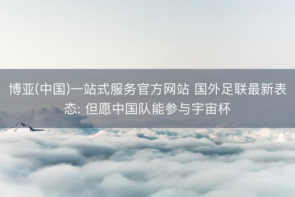 博亚(中国)一站式服务官方网站 国外足联最新表态: 但愿中国队能参与宇宙杯