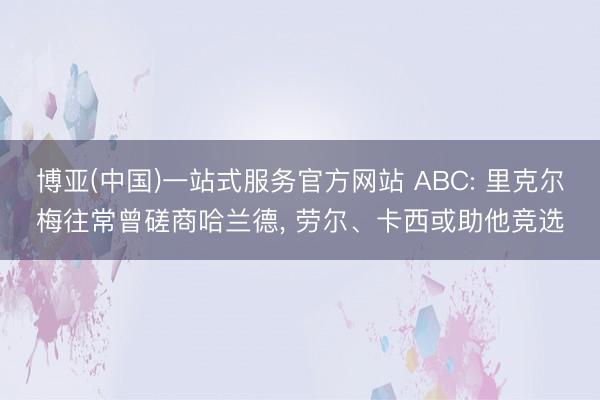 博亚(中国)一站式服务官方网站 ABC: 里克尔梅往常曾磋商哈兰德， 劳尔、卡西或助他竞选