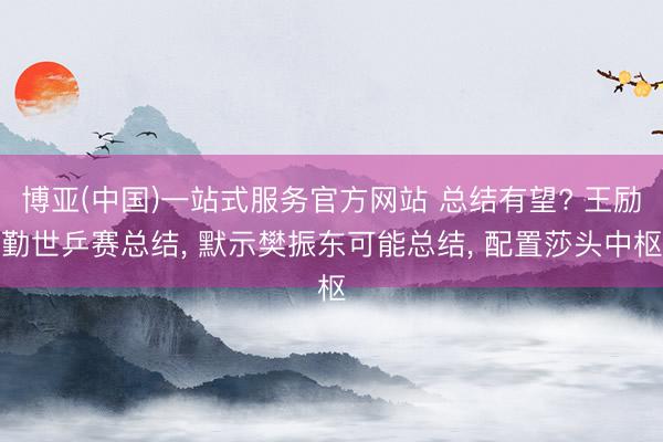 博亚(中国)一站式服务官方网站 总结有望? 王励勤世乒赛总结, 默示樊振东可能总结, 配置莎头中枢