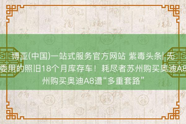 博亚(中国)一站式服务官方网站 紫毒头条| 无法享受补贴，委用的照旧18个月库存车！耗尽者苏州购买奥迪A8遭“多重套路”