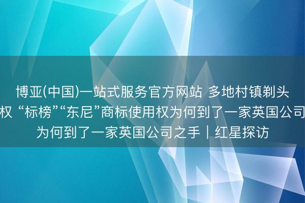 博亚(中国)一站式服务官方网站 多地村镇剃头店被告状商标侵权 “标榜”“东尼”商标使用权为何到了一家英国公司之手｜红星探访