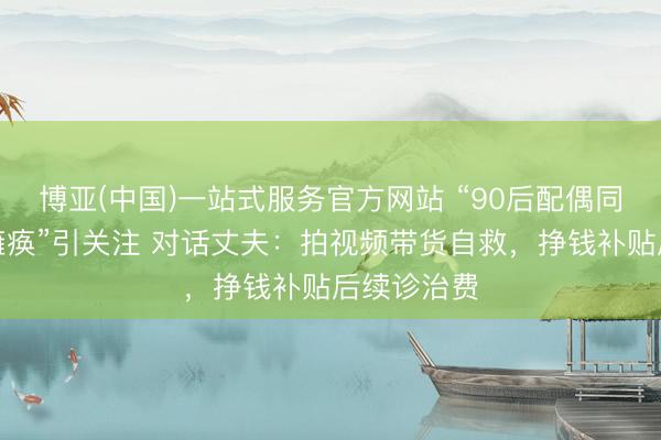 博亚(中国)一站式服务官方网站 “90后配偶同患荒原病瘫痪”引关注 对话丈夫：拍视频带货自救，挣钱补贴后续诊治费
