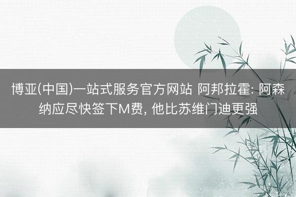 博亚(中国)一站式服务官方网站 阿邦拉霍: 阿森纳应尽快签下M费， 他比苏维门迪更强