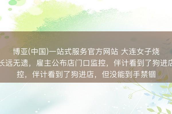 博亚(中国)一站式服务官方网站 大连女子烧烤店给狗撸串事件长远无遗，雇主公布店门口监控，伴计看到了狗进店，但没能到手禁锢