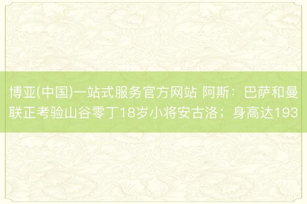 博亚(中国)一站式服务官方网站 阿斯：巴萨和曼联正考验山谷零丁18岁小将安古洛；身高达193