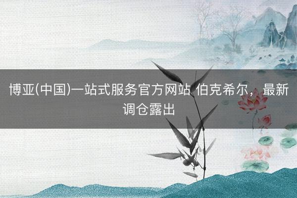 博亚(中国)一站式服务官方网站 伯克希尔，最新调仓露出