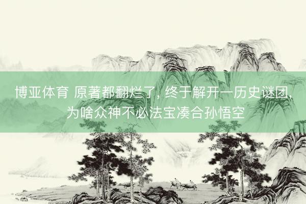 博亚体育 原著都翻烂了， 终于解开一历史谜团， 为啥众神不必法宝凑合孙悟空