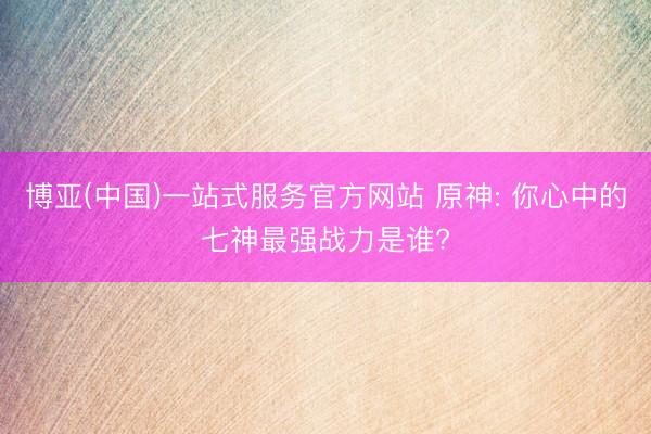 博亚(中国)一站式服务官方网站 原神: 你心中的七神最强战力是谁?