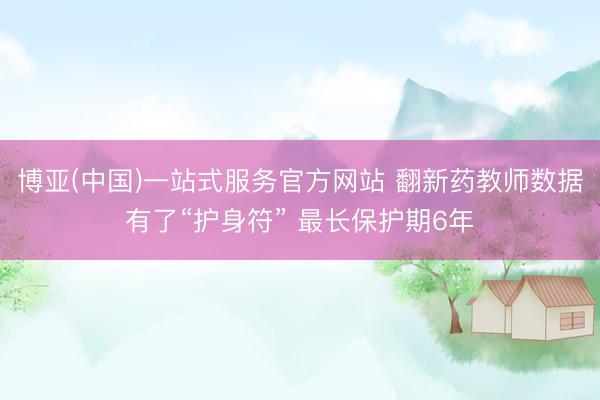 博亚(中国)一站式服务官方网站 翻新药教师数据有了“护身符” 最长保护期6年