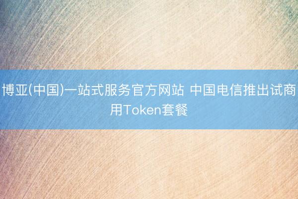 博亚(中国)一站式服务官方网站 中国电信推出试商用Token套餐