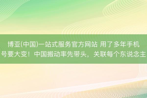 博亚(中国)一站式服务官方网站 用了多年手机号要大变！中国搬动率先带头，关联每个东说念主