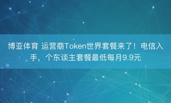 博亚体育 运营商Token世界套餐来了！电信入手，个东谈主套餐最低每月9.9元