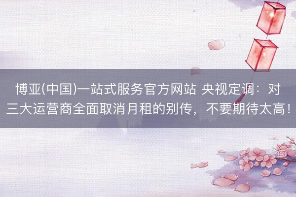 博亚(中国)一站式服务官方网站 央视定调：对三大运营商全面取消月租的别传，不要期待太高！