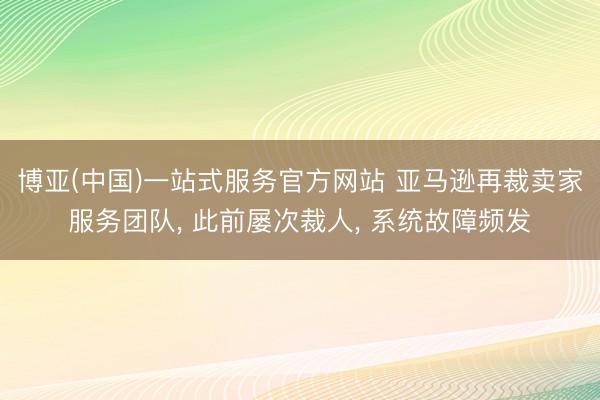 博亚(中国)一站式服务官方网站 亚马逊再裁卖家服务团队， 此前屡次裁人， 系统故障频发