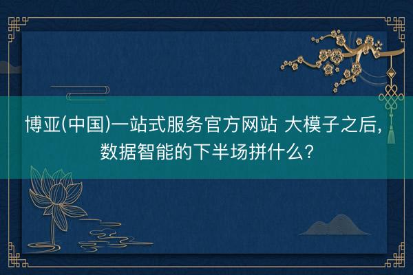 博亚(中国)一站式服务官方网站 大模子之后， 数据智能的下半场拼什么?