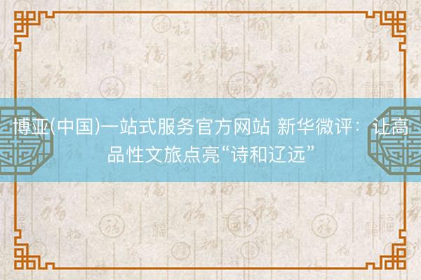 博亚(中国)一站式服务官方网站 新华微评：让高品性文旅点亮“诗和辽远”