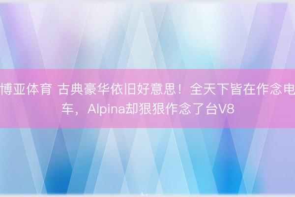 博亚体育 古典豪华依旧好意思！全天下皆在作念电车，Alpina却狠狠作念了台V8