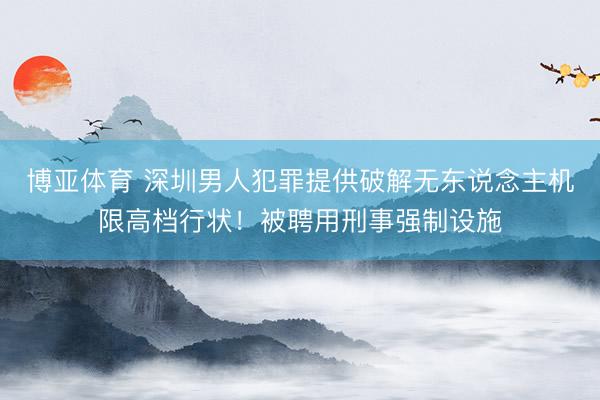 博亚体育 深圳男人犯罪提供破解无东说念主机限高档行状！被聘用刑事强制设施