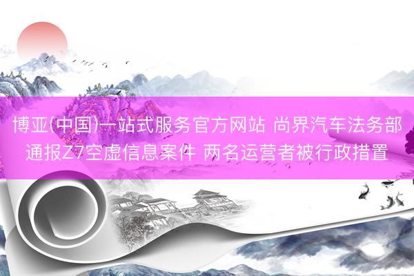 博亚(中国)一站式服务官方网站 尚界汽车法务部通报Z7空虚信息案件 两名运营者被行政措置