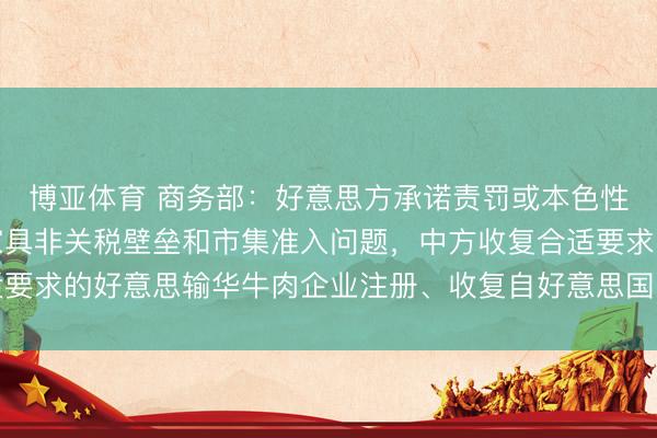 博亚体育 商务部：好意思方承诺责罚或本色性推进责罚中国部分农家具非关税壁垒和市集准入问题，中方收复合适要求的好意思输华牛肉企业注册、收复自好意思国关系州入口禽类家具