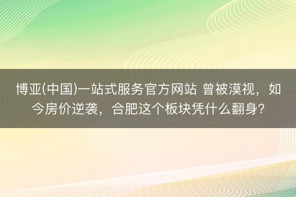 博亚(中国)一站式服务官方网站 曾被漠视,如今房价逆袭,合肥这个板块凭什么翻身?