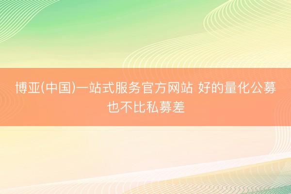 博亚(中国)一站式服务官方网站 好的量化公募也不比私募差
