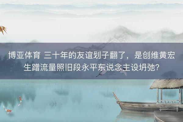 博亚体育 三十年的友谊划子翻了，是创维黄宏生蹭流量照旧段永平东说念主设坍弛？