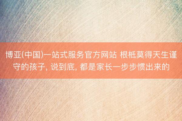 博亚(中国)一站式服务官方网站 根柢莫得天生谨守的孩子， 说到底， 都是家长一步步惯出来的