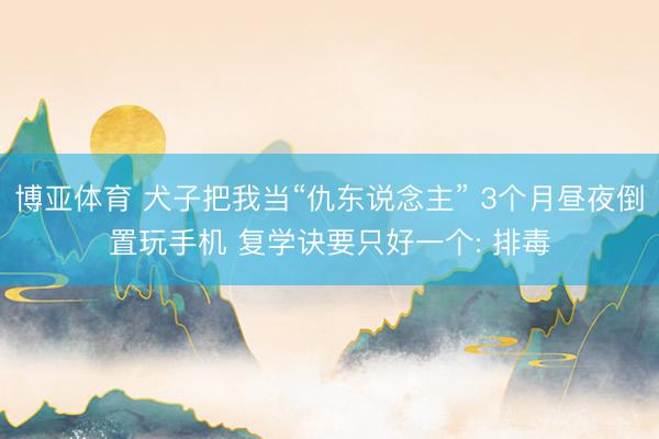 博亚体育 犬子把我当“仇东说念主” 3个月昼夜倒置玩手机 复学诀要只好一个: 排毒